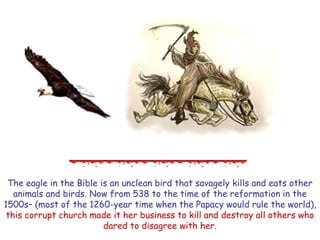 The eagle in the Bible is an unclean bird that savagely kills and eats other animals and birds. Now from 538 to the time of the reformation in the 1500s– (most of the 1260-year time when the Papacy would rule the world), this corrupt church made it her business to kill and destroy all others who dared to disagree with her.  