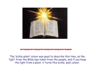 The ‗sickly-plant‘ colour was good to describe this time, as the ‗light‘ from the Bible was taken from the people, and if you keep the light from a plant, it turns this sickly, pale colour.  