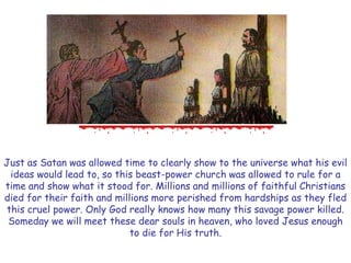 Just as Satan was allowed time to clearly show to the universe what his evil ideas would lead to, so this beast-power church was allowed to rule for a time and show what it stood for. Millions and millions of faithful Christians died for their faith and millions more perished from hardships as they fled this cruel power. Only God really knows how many this savage power killed. 
Someday we will meet these dear souls in heaven, who loved Jesus enough to die for His truth.  