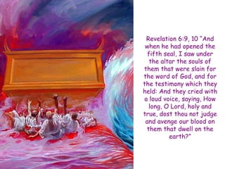 Revelation 6:9, 10 ―And when he had opened the fifth seal, I saw under the altar the souls of them that were slain for the word of God, and for the testimony which they held: And they cried with a loud voice, saying, How long, O Lord, holy and true, dost thou not judge and avenge our blood on them that dwell on the earth?‖  