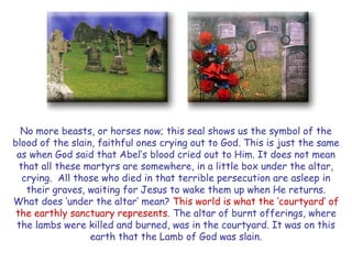 No more beasts, or horses now; this seal shows us the symbol of the blood of the slain, faithful ones crying out to God. This is just the same as when God said that Abel‘s blood cried out to Him. It does not mean that all these martyrs are somewhere, in a little box under the altar, crying. All those who died in that terrible persecution are asleep in their graves, waiting for Jesus to wake them up when He returns. 
What does ‗under the altar‘ mean? This world is what the ‗courtyard‘ of the earthly sanctuary represents. The altar of burnt offerings, where the lambs were killed and burned, was in the courtyard. It was on this earth that the Lamb of God was slain.  