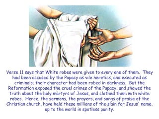 Verse 11 says that White robes were given to every one of them. They had been accused by the Papacy as vile heretics, and executed as criminals; their character had been robed in darkness. But the Reformation exposed the cruel crimes of the Papacy, and showed the truth about the holy martyrs of Jesus, and clothed them with white robes. Hence, the sermons, the prayers, and songs of praise of the Christian church, have held these millions of the slain for Jesus' name, up to the world in spotless purity.  