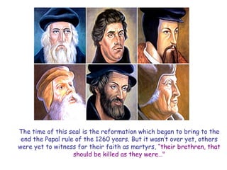 The time of this seal is the reformation which began to bring to the end the Papal rule of the 1260 years. But it wasn‘t over yet, others were yet to witness for their faith as martyrs, ―their brethren, that should be killed as they were…"  