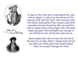 It was at this time that a man named Fox, and others, began to collect up the stories of the martyrs that died for their faith and put them into books. God wanted their bravery and faith recorded and not forgotten. We can read the stories today and be encouraged, that the same Jesus who gave them strength and courage to be faithful to Him, will do the same for us. 
Some people don‘t like to read the stories of the martyrs as they think it makes them afraid, but when you think about how Jesus helped them, we can get courage, not fear!  