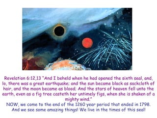Revelation 6:12,13 ―And I beheld when he had opened the sixth seal, and, lo, there was a great earthquake; and the sun became black as sackcloth of hair, and the moon became as blood; And the stars of heaven fell unto the earth, even as a fig tree casteth her untimely figs, when she is shaken of a mighty wind.‖ 
NOW, we come to the end of the 1260 year period that ended in 1798. And we see some amazing things! We live in the times of this seal!  
