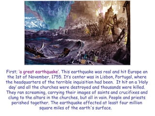 First; ‗a great earthquake‘. This earthquake was real and hit Europe on the 1st of November, 1755. It‘s center was in Lisbon, Portugal, where the headquarters of the terrible inquisition had been. It hit on a ‗Holy day‘ and all the churches were destroyed and thousands were killed. They ran screaming, carrying their images of saints and crucifixes and clung to the altars in the churches, but all in vain. People and priests perished together. The earthquake affected at least four million square miles of the earth's surface.  
