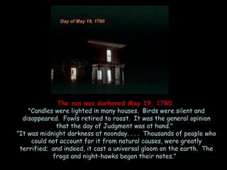 The sun was darkened May 19, 1780. 
"Candles were lighted in many houses. Birds were silent and disappeared. Fowls retired to roost. It was the general opinion that the day of Judgment was at hand." 
"It was midnight darkness at noonday. . . . Thousands of people who could not account for it from natural causes, were greatly terrified; and indeed, it cast a universal gloom on the earth. The frogs and night-hawks began their notes."  