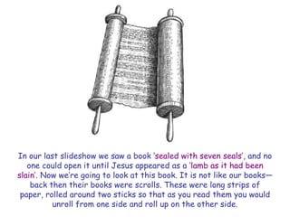 In our last slideshow we saw a book ‗sealed with seven seals‘, and no one could open it until Jesus appeared as a ‗lamb as it had been slain‘. Now we‘re going to look at this book. It is not like our books— back then their books were scrolls. These were long strips of paper, rolled around two sticks so that as you read them you would unroll from one side and roll up on the other side.  