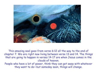 This amazing seal goes from verse 6:12 all the way to the end of chapter 7. We are right now living between verse 13 and 14. The things that are going to happen in verses 14-17 are when Jesus comes in the clouds of heaven. 
People who have a lot of power, think they can get away with whatever they want to do—but someday soon, things will change.  