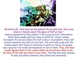 Revelation 8:1 ―And when he had opened the seventh seal, there was silence in heaven about the space of half an hour.‖ 
Now we momentarily skip chapter 7 that gives us more information about God‘s people getting ready on earth for Jesus‘ coming. 
In chapter 8:1 we see silence for half an hour. In prophetic time, half an hour would be one week of real time. The sixth seal ends with the wicked aware that Jesus is returning to earth to rescue His people, and crying for the rocks and mountains to fall on them. They, who have fought against God‘s truth, would rather be buried alive than to see the face of the One who died to save them. The One who they refused to obey and whose followers they killed and tormented.  