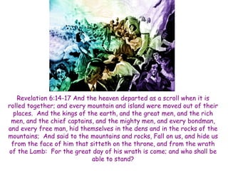 Revelation 6:14-17 And the heaven departed as a scroll when it is rolled together; and every mountain and island were moved out of their places. And the kings of the earth, and the great men, and the rich men, and the chief captains, and the mighty men, and every bondman, and every free man, hid themselves in the dens and in the rocks of the mountains; And said to the mountains and rocks, Fall on us, and hide us from the face of him that sitteth on the throne, and from the wrath of the Lamb: For the great day of his wrath is come; and who shall be able to stand?  