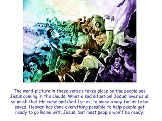 The word-picture in these verses takes place as the people see Jesus coming in the clouds. What a sad situation! Jesus loves us all so much that He came and died for us, to make a way for us to be saved. Heaven has done everything possible to help people get ready to go home with Jesus, but most people won‘t be ready.  