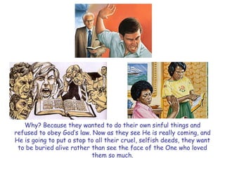 Why? Because they wanted to do their own sinful things and refused to obey God‘s law. Now as they see He is really coming, and He is going to put a stop to all their cruel, selfish deeds, they want to be buried alive rather than see the face of the One who loved them so much.  