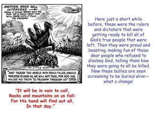 Here just a short while before, these were the rulers and dictators that were getting ready to kill all of God‘s true people that were left. Then they were proud and boasting, making fun of those dear people who refused to disobey God, telling them how they were going to all be killed. Now these bullies are seen screaming to be buried alive— what a change! 
"It will be in vain to call, 
Rocks and mountains on us fall; 
For His hand will find out all, 
In that day."  