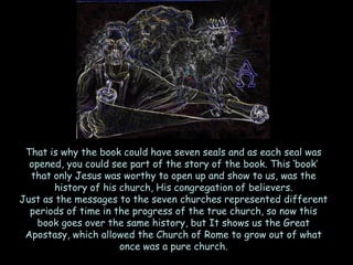 That is why the book could have seven seals and as each seal was opened, you could see part of the story of the book. This ‗book‘ that only Jesus was worthy to open up and show to us, was the history of his church, His congregation of believers. 
Just as the messages to the seven churches represented different periods of time in the progress of the true church, so now this book goes over the same history, but It shows us the Great Apostasy, which allowed the Church of Rome to grow out of what once was a pure church.  