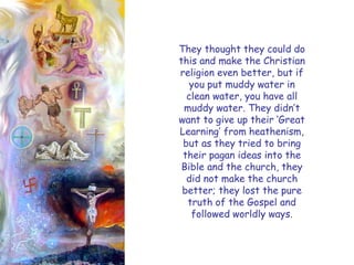 They thought they could do this and make the Christian religion even better, but if you put muddy water in clean water, you have all muddy water. They didn‘t want to give up their ‗Great Learning‘ from heathenism, but as they tried to bring their pagan ideas into the Bible and the church, they did not make the church better; they lost the pure truth of the Gospel and followed worldly ways.  
