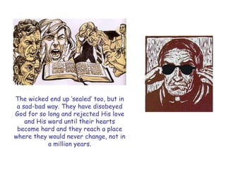 The wicked end up „sealed‟ too, but in a sad-bad way. They have disobeyed God for so long and rejected His love and His word until their hearts become hard and they reach a place where they would never change, not in a million years.  
