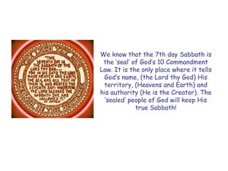 We know that the 7th day Sabbath is the „seal‟ of God‟s 10 Commandment Law. It is the only place where it tells God‟s name, (the Lord thy God) His territory, (Heavens and Earth) and his authority (He is the Creator). The „sealed‟ people of God will keep His true Sabbath!  