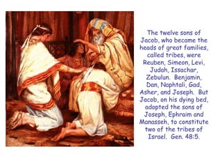 The twelve sons of Jacob, who became the heads of great families, called tribes, were Reuben, Simeon, Levi, Judah, Issachar, Zebulun. Benjamin, Dan, Naphtali, Gad, Asher, and Joseph. But Jacob, on his dying bed, adopted the sons of Joseph, Ephraim and Manasseh, to constitute two of the tribes of Israel. Gen. 48:5.  