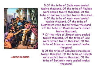 5 Of the tribe of Juda were sealed twelve thousand. Of the tribe of Reuben were sealed twelve thousand. Of the tribe of Gad were sealed twelve thousand. 6 Of the tribe of Aser were sealed twelve thousand. Of the tribe of Nepthalim were sealed twelve thousand. Of the tribe of Manasses were sealed twelve thousand. 7 Of the tribe of Simeon were sealed twelve thousand. Of the tribe of Levi were sealed twelve thousand. Of the tribe of Issachar were sealed twelve thousand. 8 Of the tribe of Zabulon were sealed twelve thousand. Of the tribe of Joseph were sealed twelve thousand. Of the tribe of Benjamin were sealed twelve thousand. 
JACOB’S SONS  