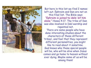 But here in this list we find 2 names left out. Ephraim and Dan are not on this final list. The Bible says “Ephraim is joined to idols: let him alone.” Hosea 4:17. The tribe of Dan was also involved in Idol worship and repented not. 
There are some people who have done interesting studies about the characters of these different „tribes‟, and feel that they represent different personalities, you might like to read about it sometime. 
God knows who these special people will be, who will be alive when Jesus comes and go home to heaven without ever dying. Maybe some of us will be among them!  