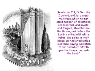 Revelation 7:9, “After this I beheld, and, lo, a great multitude, which no man could number, of all nations, and kindreds, and people, and tongues, stood before the throne, and before the Lamb, clothed with white robes, and palms in their hands; 10 And cried with a loud voice, saying, Salvation to our God which sitteth upon the throne, and unto the Lamb.”  
