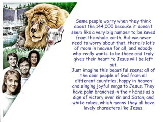 Some people worry when they think about the 144,000 because it doesn‟t seem like a very big number to be saved from the whole earth. But we never need to worry about that, there is lot‟s of room in heaven for all, and nobody who really wants to be there and truly gives their heart to Jesus will be left out. 
Just imagine this beautiful scene; all of the dear people of God from all different countries, happy in heaven and singing joyful songs to Jesus. They have palm branches in their hands as a sign of victory over sin and Satan, and white robes, which means they all have lovely characters like Jesus.  