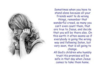 Sometimes when you have to stand alone because all your friends want to do wrong things, remember that wonderful crowd, so many you can‟t even count them, that are true to Jesus, and decide that you will be there also. On this earth it often seems as if everybody is going the wrong way and following Satan, but very soon, that is all going to change. 
All God‟s children who humbly trust His promises will be safe in that day when Jesus comes to take them home.  