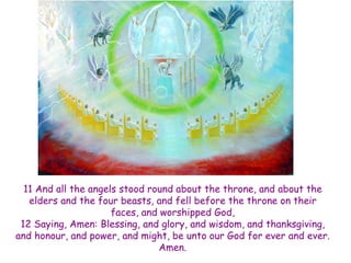 11 And all the angels stood round about the throne, and about the elders and the four beasts, and fell before the throne on their faces, and worshipped God, 12 Saying, Amen: Blessing, and glory, and wisdom, and thanksgiving, and honour, and power, and might, be unto our God for ever and ever. Amen.  