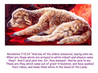 Revelation 7:13,14 “And one of the elders answered, saying unto me, What are these which are arrayed in white robes? and whence came they? And I said unto him, Sir, thou knowest. And he said to me, These are they which came out of great tribulation, and have washed their robes, and made them white in the blood of the Lamb.  