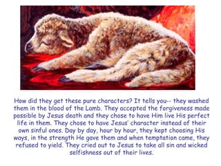How did they get these pure characters? It tells you-- they washed them in the blood of the Lamb. They accepted the forgiveness made possible by Jesus death and they chose to have Him live His perfect life in them. They chose to have Jesus‟ character instead of their own sinful ones. Day by day, hour by hour, they kept choosing His ways, in the strength He gave them and when temptation came, they refused to yield. They cried out to Jesus to take all sin and wicked selfishness out of their lives.  