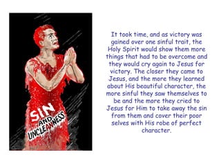 It took time, and as victory was gained over one sinful trait, the Holy Spirit would show them more things that had to be overcome and they would cry again to Jesus for victory. The closer they came to Jesus, and the more they learned about His beautiful character, the more sinful they saw themselves to be and the more they cried to Jesus for Him to take away the sin from them and cover their poor selves with His robe of perfect character.  