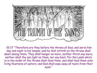 15-17 “Therefore are they before the throne of God, and serve him day and night in his temple: and he that sitteth on the throne shall dwell among them. They shall hunger no more, neither thirst any more; neither shall the sun light on them, nor any heat. For the Lamb which is in the midst of the throne shall feed them, and shall lead them unto living fountains of waters: and God shall wipe away all tears from their eyes.”  