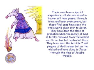 These ones have a special experience, all who are saved in heaven will have passed through trials and been overcomers, but these final ones have seen the whole world given over to Satan. They have seen the close of probation when the Mercy of God is totally removed from the wicked and Satan has full control of them. They have seen the terrible 7 last plagues of God‟s anger fall on the wicked and have clung to Jesus through the time of Jacob‟s trouble.  