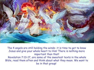 The 4 angels are still holding the winds- it is time to get to know Jesus and give your whole heart to Him! There is nothing more important than that! 
Revelation 7:13-17, are some of the sweetest texts in the whole Bible, read them often and think about what they mean. We want to be in that group!  