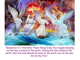 Revelation 7:1 “And after these things I saw four angels standing on the four corners of the earth, holding the four winds of the earth, that the wind should not blow on the earth, nor on the sea, nor on any tree.”  