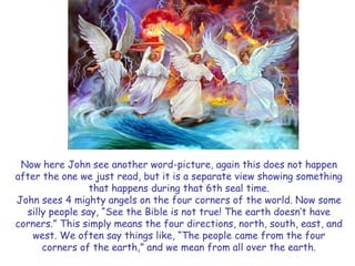 Now here John see another word-picture, again this does not happen after the one we just read, but it is a separate view showing something that happens during that 6th seal time. 
John sees 4 mighty angels on the four corners of the world. Now some silly people say, “See the Bible is not true! The earth doesn‟t have corners.” This simply means the four directions, north, south, east, and west. We often say things like, “The people came from the four corners of the earth,” and we mean from all over the earth.  