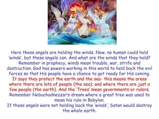 Here these angels are holding the winds. Now, no human could hold „winds‟, but these angels can. And what are the winds that they hold? Remember in prophecy, winds mean trouble, war, strife and destruction. God has powers working in this world to hold back the evil forces so that His people have a chance to get ready for His coming. 
It says they protect the earth and the sea- this means the areas where there are lots of people (the sea); and where there are just a few people (the earth). And the „Trees‟ mean governments or rulers. Remember Nebuchadnezzar‟s dream where a great tree was used to mean his rule in Babylon. 
If these angels were not holding back the „winds‟, Satan would destroy the whole earth.  
