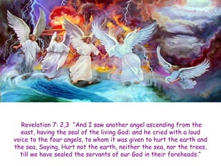 Revelation 7: 2,3 “And I saw another angel ascending from the east, having the seal of the living God: and he cried with a loud voice to the four angels, to whom it was given to hurt the earth and the sea, Saying, Hurt not the earth, neither the sea, nor the trees, till we have sealed the servants of our God in their foreheads.”  