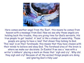 Here comes another angel from the „East‟, this means he comes from heaven with a message from God. Now we see why these angels are holding back the trouble, they are giving time for God‟s servants, His true people to get „sealed‟. A „seal‟ is like a stamp of ownership. These people are going to have a „seal‟ that shows they belong to God. 
This „seal‟ is on their foreheads; this means that they have chosen with their minds to believe and obey God. The forehead area of the brain is where we make our decisions. In Ezekiel 9 we see a 'man with a writer's inkhorn' placing a mark on those that 'sigh and cry'. Why did they sigh and cry? Because of all the wicked things people are doing and ignoring God's Holy Law!  