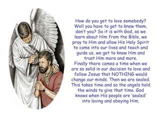How do you get to love somebody? Well you have to get to know them, don‟t you? So it is with God, as we learn about Him from the Bible, we pray to Him and allow His Holy Spirit to come into our lives and teach and guide us, we get to know Him and trust Him more and more. 
Finally there comes a time when we are so solid in our decision to love and follow Jesus that NOTHING would change our minds. Then we are sealed. This takes time and so the angels hold the winds to give that time. God knows when His people are „sealed‟ into loving and obeying Him.  