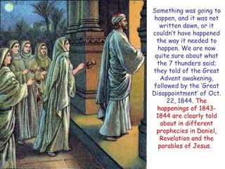 Something was going to happen, and it was not written down, or it couldn‟t have happened the way it needed to happen. We are now quite sure about what the 7 thunders said; they told of the Great Advent awakening, followed by the „Great Disappointment‟ of Oct. 22, 1844. The happenings of 1843- 1844 are clearly told about in different prophecies in Daniel, Revelation and the parables of Jesus.  