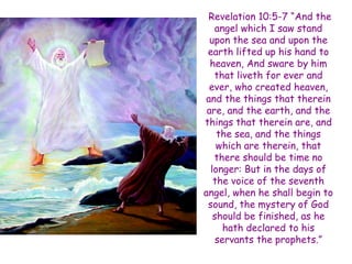 Revelation 10:5-7 “And the angel which I saw stand upon the sea and upon the earth lifted up his hand to heaven, And sware by him that liveth for ever and ever, who created heaven, and the things that therein are, and the earth, and the things that therein are, and the sea, and the things which are therein, that there should be time no longer: But in the days of the voice of the seventh angel, when he shall begin to sound, the mystery of God should be finished, as he hath declared to his servants the prophets.”  