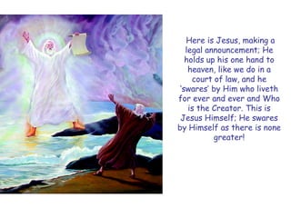 Here is Jesus, making a legal announcement; He holds up his one hand to heaven, like we do in a court of law, and he „swares‟ by Him who liveth for ever and ever and Who is the Creator. This is Jesus Himself; He swares by Himself as there is none greater!  
