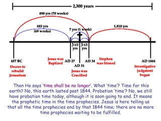 Then He says „time shall be no longer‟. What „time‟? Time for this earth? No, this earth lasted past 1844. Probation „time‟? No, we still have probation time today, although it is soon going to end. It means the prophetic time in the time prophecies. Jesus is here telling us that all the time prophecies end by that 1844 time; there are no more time prophecies waiting to be fulfilled.  