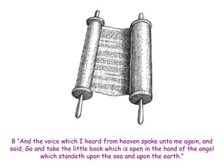 8 “And the voice which I heard from heaven spake unto me again, and said, Go and take the little book which is open in the hand of the angel which standeth upon the sea and upon the earth.”  