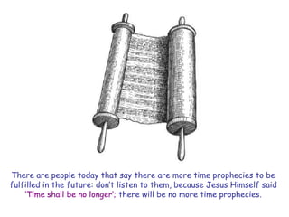 There are people today that say there are more time prophecies to be fulfilled in the future: don‟t listen to them, because Jesus Himself said „Time shall be no longer‟; there will be no more time prophecies.  