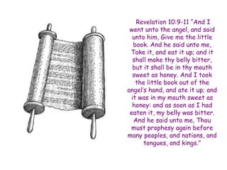 Revelation 10:9-11 “And I went unto the angel, and said unto him, Give me the little book. And he said unto me, Take it, and eat it up; and it shall make thy belly bitter, but it shall be in thy mouth sweet as honey. And I took the little book out of the angel‟s hand, and ate it up; and it was in my mouth sweet as honey: and as soon as I had eaten it, my belly was bitter. And he said unto me, Thou must prophesy again before many peoples, and nations, and tongues, and kings."  
