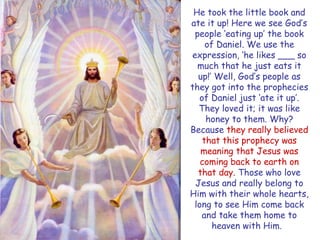 He took the little book and ate it up! Here we see God‟s people „eating up‟ the book of Daniel. We use the expression, „he likes ___ so much that he just eats it up!‟ Well, God‟s people as they got into the prophecies of Daniel just „ate it up‟. They loved it; it was like honey to them. Why? Because they really believed that this prophecy was meaning that Jesus was coming back to earth on that day. Those who love Jesus and really belong to Him with their whole hearts, long to see Him come back and take them home to heaven with Him.  