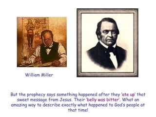 But the prophecy says something happened after they „ate up‟ that sweet message from Jesus. Their „belly was bitter‟. What an amazing way to describe exactly what happened to God‟s people at that time! 
William Miller  